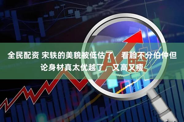 全民配资 宋轶的美貌被低估了，看脸不分伯仲但论身材真太优越了，又高又瘦