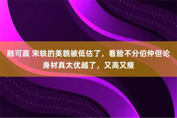 融可赢 宋轶的美貌被低估了，看脸不分伯仲但论身材真太优越了，又高又瘦