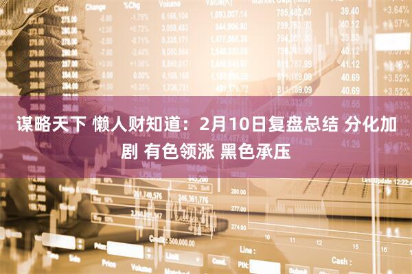 谋略天下 懒人财知道：2月10日复盘总结 分化加剧 有色领涨 黑色承压