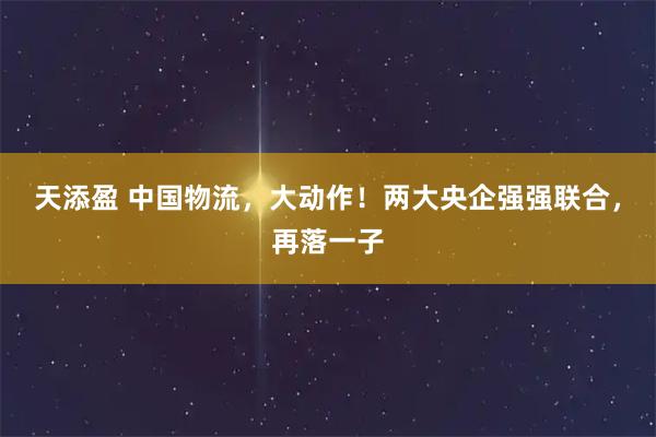 天添盈 中国物流，大动作！两大央企强强联合，再落一子