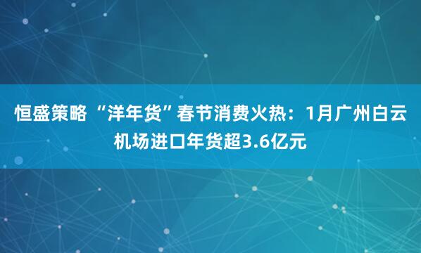 恒盛策略 “洋年货”春节消费火热：1月广州白云机场进口年货超3.6亿元